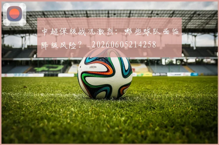 中超保级战况激烈:哪些球队面临降级风险?_20260605214258