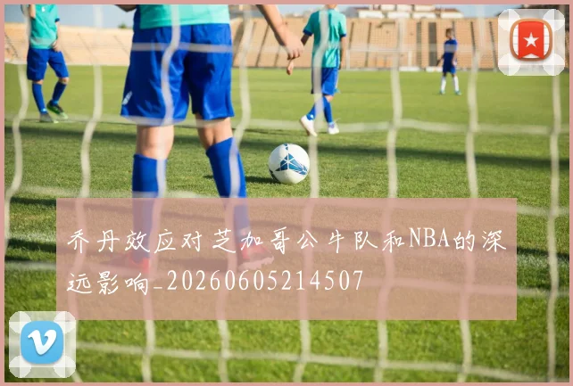 乔丹效应对芝加哥公牛队和NBA的深远影响_20260605214507