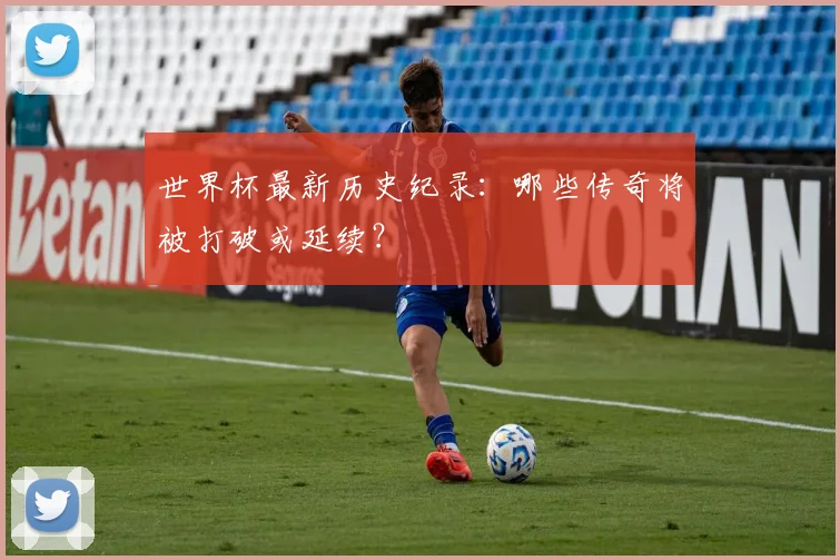 世界杯最新历史纪录：哪些传奇将被打破或延续？
