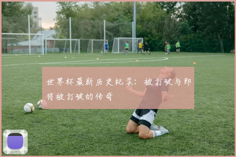 世界杯最新历史纪录：被打破与即将被打破的传奇