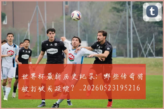 世界杯最新历史纪录：哪些传奇将被打破或延续？_20260523195216
