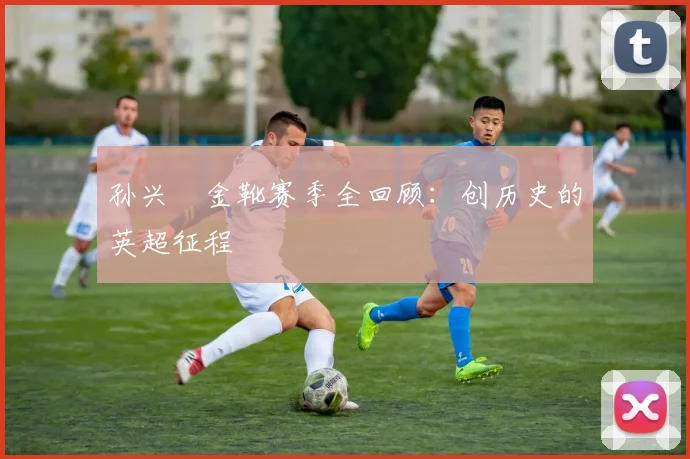 孙兴慜金靴赛季全回顾：创历史的英超征程
