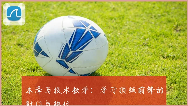 本泽马技术教学：学习顶级前锋的射门与跑位