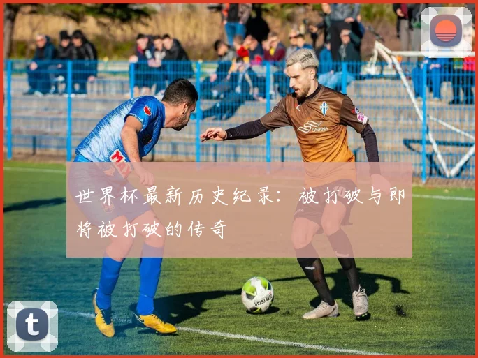 世界杯最新历史纪录：被打破与即将被打破的传奇